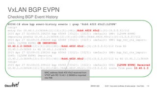 © 2017 Cisco and/or its affiliates. All rights reserved. Cisco Public
N9396-1# show bgp event-history events | grep "8cb6.4f2f.45c2|L2VPN"
<snip>
entry for 10.40.1.1:36569:[2]:[0]:[0]:[48]:[8cb6.4f2f.45c2]:[0]:[0.0.0.0]/112
2015 Apr 27 02:09:33.208255 bgp 65040 [3312]: [3323]: (default) IMP: [L2VPN EVPN]
Importing prefix 10.40.1.2:36569:[2]:[0]:[0]:[48]:[8cb6.4f2f.45c2]:[0]:[0.0.0.0]/112
2015 Apr 27 02:09:33.208249 bgp 65040 [3312]: [3323]: (default) IMP: bgp_tbl_ctx_import:
1849: [L2VPN EVPN] OK IMPORTING
10.40.1.2:36569:[2]:[0]:[0]:[48]:[8cb6.4f2f.45c2]:[0]:[0.0.0.0]/112 from RD
10.40.1.2:36569 to RD 10.40.1.1:36569
2015 Apr 27 02:09:33.208241 bgp 65040 [3312]: [3323]: (default) IMP: bgp_tbl_ctx_import:
1640: [L2VPN EVPN] Importing
10.40.1.2:36569:[2]:[0]:[0]:[48]:[8cb6.4f2f.45c2]:[0]:[0.0.0.0]/112 to RD 10.40.1.1:36569
<snip>
2015 Apr 27 02:09:33.208122 bgp 65040 [3312]: [3322]: (default) UPD: [L2VPN EVPN] Received
10.40.1.2:36569:[2]:[0]:[0]:[48]:[8cb6.4f2f.45c2]:[0]:[0.0.0.0] route from peer 10.40.1.3
MAC address 8cb6.4f2f.45c2 received from
VTEP with RD 10.40.1.2:36569 is imported
into RIB
114
BRKRST-3320
VxLAN BGP EVPN
Checking BGP Event History
 