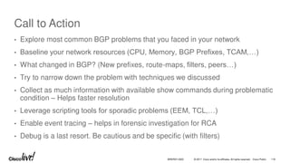 © 2017 Cisco and/or its affiliates. All rights reserved. Cisco Public
Call to Action
• Explore most common BGP problems that you faced in your network
• Baseline your network resources (CPU, Memory, BGP Prefixes, TCAM,…)
• What changed in BGP? (New prefixes, route-maps, filters, peers…)
• Try to narrow down the problem with techniques we discussed
• Collect as much information with available show commands during problematic
condition – Helps faster resolution
• Leverage scripting tools for sporadic problems (EEM, TCL,…)
• Enable event tracing – helps in forensic investigation for RCA
• Debug is a last resort. Be cautious and be specific (with filters)
BRKRST-3320 116
 