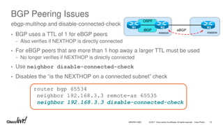 © 2017 Cisco and/or its affiliates. All rights reserved. Cisco Public 12
BRKRST-3320
BGP Peering Issues
• BGP uses a TTL of 1 for eBGP peers
− Also verifies if NEXTHOP is directly connected
• For eBGP peers that are more than 1 hop away a larger TTL must be used
− No longer verifies if NEXTHOP is directly connected
• Use neighbor disable-connected-check
• Disables the “is the NEXTHOP on a connected subnet” check
ebgp-multihop and disable-connected-check
AS65535 AS65534
OSPF
R1 R2 R3
iBGP eBGP
router bgp 65534
neighbor 192.168.3.3 remote-as 65535
neighbor 192.168.3.3 disable-connected-check
 