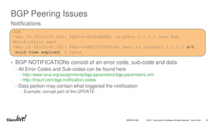 © 2017 Cisco and/or its affiliates. All rights reserved. Cisco Public
BGP Peering Issues
• BGP NOTIFICATIONs consist of an error code, sub-code and data
- All Error Codes and Sub-codes can be found here
- http://www.iana.org/assignments/bgp-parameters/bgp-parameters.xml
- http://tinyurl.com/bgp-notification-codes
- Data portion may contain what triggered the notification
- Example: corrupt part of the UPDATE
Notifications
R2#
*Mar 24 20:25:47.262: %BGP-5-ADJCHANGE: neighbor 1.1.1.1 Down BGP
Notification sent
*Mar 24 20:25:47.262: %BGP-3-NOTIFICATION: sent to neighbor 1.1.1.1 4/0
(hold time expired) 0 bytes
BRKRST-3320 16
 
