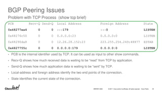 © 2017 Cisco and/or its affiliates. All rights reserved. Cisco Public
BGP Peering Issues
Problem with TCP Process (show tcp brief)
PCB Recv-Q Send-Q Local Address Foreign Address State
0x48277ea4 0 0 :::179 :::0 LISTEN
0x48276c50 0 0 0.0.0.0:23 0.0.0.0:0 LISTEN
0x48290da8 0 0 12.26.28.152:23 223.255.254.249:48877 ESTAB
0x4827755c 0 0 0.0.0.0:179 0.0.0.0:0 LISTEN
• PCB is the internal identifier used by TCP. It can be used as input to other show commands.
• Recv-Q shows how much received data is waiting to be “read” from TCP by application.
• Send-Q shows how much application data is waiting to be “sent” by TCP.
• Local-address and foreign address identify the two end points of the connection.
• State identifies the current state of the connection.
BRKRST-3320 20
 