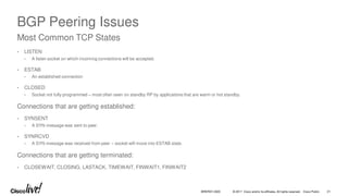 © 2017 Cisco and/or its affiliates. All rights reserved. Cisco Public
BGP Peering Issues
• LISTEN
• A listen socket on which incoming connections will be accepted.
• ESTAB
• An established connection
• CLOSED
• Socket not fully programmed – most often seen on standby RP by applications that are warm or hot standby.
Connections that are getting established:
• SYNSENT
• A SYN message was sent to peer.
• SYNRCVD
• A SYN message was received from peer – socket will move into ESTAB state.
Connections that are getting terminated:
• CLOSEWAIT, CLOSING, LASTACK, TIMEWAIT, FINWAIT1, FINWAIT2
Most Common TCP States
BRKRST-3320 21
 