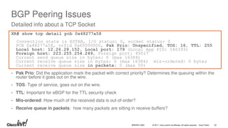 © 2017 Cisco and/or its affiliates. All rights reserved. Cisco Public
BGP Peering Issues
XR# show tcp detail pcb 0x48277a58
Connection state is ESTAB, I/O status: 0, socket status: 0
PCB 0x48277a58, vrfid 0x60000000, Pak Prio: Unspecified, TOS: 16, TTL: 255
Local host: 12.26.28.152, Local port: 179 (Local App PID: 180393)
Foreign host: 223.255.254.249, Foreign port: 49017
Current send queue size in bytes: 0 (max 16384)
Current receive queue size in bytes: 0 (max 16384) mis-ordered: 0 bytes
Current receive queue size in packets: 0 (max 50)
• Pak Prio: Did the application mark the packet with correct priority? Determines the queuing within the
router before it goes out on the wire.
• TOS: Type of service, goes out on the wire.
• TTL: Important for eBGP for the TTL security check
• Mis-ordered: How much of the received data is out-of-order?
• Receive queue in packets: how many packets are sitting in receive buffers?
Detailed info about a TCP Socket
BRKRST-3320 22
 
