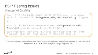 © 2017 Cisco and/or its affiliates. All rights reserved. Cisco Public
BGP Peering Issues
*Jan 5 18:18:04.667: %BGP-3-NOTIFICATION: sent to neighbor
10.1.12.1 active 2/7 (unsupported/disjoint capability) 0 bytes
R2#
*Jan 5 18:18:04.671: %BGP-4-MSGDUMP: unsupported or mal-
formatted message received from 10.1.12.1:
FFFF FFFF FFFF FFFF FFFF FFFF FFFF FFFF 002D 0104 0064 00B4
0101 0101 1002 0601 0400 0100 0102 0280 0002 0202 00
Unsupported Capability
- Disable capability negotiation during session establishment process using the below hidden command
neighbor x.x.x.x dont-capability-negotiate
BRKRST-3320 24
 