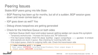 © 2017 Cisco and/or its affiliates. All rights reserved. Cisco Public
Peering Issues
• BGP Peering has been up for months, but all of a sudden, BGP session goes
down and never comes back up
• IGP goes down as well? Yes
• Debug shows keepalives are getting generated
• Check for the Interface Queue on both sides
• Interface Queue (both input and output queue) getting wedge can cause this symptom
• Temporary workarounds – Increase the Queue size, RP Switchover
• If its input queue wedge, check the show buffer input-interface x/y packet to analyze
what packets are stuck in queue. Also checking for incoming traffic rate
• If its output queue, check for outgoing traffic rate. Check the transmission side
Stable BGP peers going into Idle State
R2#show interface gi0/1 | in queue
Input queue: 0/375/0/0 (size/max/drops/flushes); Total output drops: 0
Output queue: 1001/1000 (size/max)
BRKRST-3320 25
 
