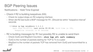 © 2017 Cisco and/or its affiliates. All rights reserved. Cisco Public
BGP Peering Issues
• Check if R2 is building keepalives (KA)
− Check for output drops on R2 outgoing interface
− When did R2 last build a BGP message for R1. (Should be within “keepalive interval”
seconds
• R2 is building messages for R1 but possibly R2 is unable to send them
− Check OutQ and MsgSent Counters – show bgp afi safi summary
− OutQ is the number of packets waiting for TCP to Tx to a peer
− MsgSent is the number of packets TCP has removed from OutQ and transmitted for a
peer
Notifications - Hold Time Expired
R2#show ip bgp neighbors 1.1.1.1
Last read 00:00:15, last write 00:00:44, hold time is 180,
keepalive interval is 60 seconds
BRKRST-3320 27
 