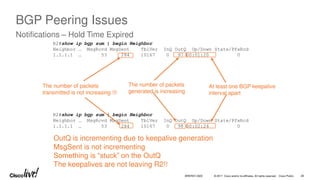 © 2017 Cisco and/or its affiliates. All rights reserved. Cisco Public
R2#show ip bgp sum | begin Neighbor
Neighbor … MsgRcvd MsgSent TblVer InQ OutQ Up/Down State/PfxRcd
1.1.1.1 … 53 284 10167 0 98 00:02:24 0
R2#show ip bgp sum | begin Neighbor
Neighbor … MsgRcvd MsgSent TblVer InQ OutQ Up/Down State/PfxRcd
1.1.1.1 … 53 284 10167 0 97 00:01:20 0
At least one BGP keepalive
interval apart
The number of packets
generated is increasing
The number of packets
transmitted is not increasing 
OutQ is incrementing due to keepalive generation
MsgSent is not incrementing
Something is “stuck” on the OutQ
The keepalives are not leaving R2!!
BGP Peering Issues
Notifications – Hold Time Expired
BRKRST-3320 28
 