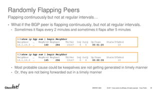 © 2017 Cisco and/or its affiliates. All rights reserved. Cisco Public
Randomly Flapping Peers
• What if the BGP peer is flapping continuously, but not at regular intervals.
• Sometimes it flaps every 2 minutes and sometimes it flaps after 5 minutes
• Most probable cause could be keepalives are not getting generated in timely manner
• Or, they are not being forwarded out in a timely manner
Flapping continuously but not at regular intervals…
R2#show ip bgp sum | begin Neighbor
Neighbor … MsgRcvd MsgSent TblVer InQ OutQ Up/Down State/PfxRcd
10.1.13.3 … 160 284 10167 0 0 00:01:20 10
R2#show ip bgp sum | begin Neighbor
Neighbor … MsgRcvd MsgSent TblVer InQ OutQ Up/Down State/PfxRcd
10.1.13.3 … 165 296 10167 0 0 00:00:39 10
BRKRST-3320 29
 
