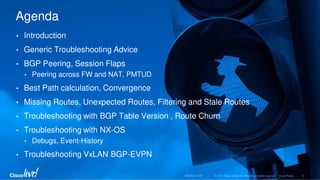 • Introduction
• Generic Troubleshooting Advice
• BGP Peering, Session Flaps
• Peering across FW and NAT, PMTUD
• Best Path calculation, Convergence
• Missing Routes, Unexpected Routes, Filtering and Stale Routes
• Troubleshooting with BGP Table Version , Route Churn
• Troubleshooting with NX-OS
• Debugs, Event-History
• Troubleshooting VxLAN BGP-EVPN
Agenda
 