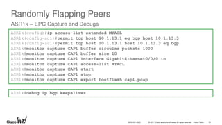 © 2017 Cisco and/or its affiliates. All rights reserved. Cisco Public
Randomly Flapping Peers
ASR1k – EPC Capture and Debugs
ASR1k(config)#ip access-list extended MYACL
ASR1k(config-acl)#permit tcp host 10.1.13.1 eq bgp host 10.1.13.3
ASR1k(config-acl)#permit tcp host 10.1.13.1 host 10.1.13.3 eq bgp
ASR1k#monitor capture CAP1 buffer circular packets 1000
ASR1k#monitor capture CAP1 buffer size 10
ASR1k#monitor capture CAP1 interface GigabitEthernet0/0/0 in
ASR1k#monitor capture CAP1 access-list MYACL
ASR1k#monitor capture CAP1 start
ASR1k#monitor capture CAP1 stop
ASR1k#monitor capture CAP1 export bootflash:cap1.pcap
ASR1k#debug ip bgp keepalives
BRKRST-3320 30
 