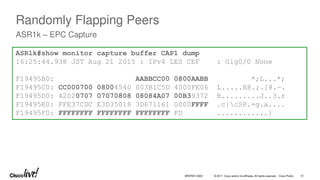 © 2017 Cisco and/or its affiliates. All rights reserved. Cisco Public
Randomly Flapping Peers
ASR1k – EPC Capture
ASR1k#show monitor capture buffer CAP1 dump
16:25:44.938 JST Aug 21 2015 : IPv4 LES CEF : Gig0/0 None
F19495B0: AABBCC00 0800AABB *;L...*;
F19495C0: CC000700 08004540 003B1C5D 4000FE06 L.....E@.;.]@.~.
F19495D0: 42020707 07070808 08084A07 00B39372 B.........J..3.r
F19495E0: FFE37CDC E3D35018 3D671161 0000FFFF .c|cSP.=g.a....
F19495F0: FFFFFFFF FFFFFFFF FFFFFFFF FD ............}
BRKRST-3320 31
 
