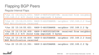 © 2017 Cisco and/or its affiliates. All rights reserved. Cisco Public
Flapping BGP Peers
*Jun 22 15:16:23.033: %BGP-3-NOTIFICATION: received from neighbor
192.168.2.2 4/0 (hold time expired) 0 bytes
*Jun 22 15:16:23.033: %BGP-5-ADJCHANGE: neighbor 192.168.2.2 Down
BGP Notification received
*Jun 22 15:16:55.621: %BGP-5-ADJCHANGE: neighbor 192.168.2.2 Up
*Jun 22 15:19:56.409: %BGP-3-NOTIFICATION: received from neighbor
192.168.2.2 4/0 (hold time expired) 0 bytes
*Jun 22 15:19:56.409: %BGP-5-ADJCHANGE: neighbor 192.168.2.2 Down
BGP Notification received
*Jun 22 15:20:13.361: %BGP-5-ADJCHANGE: neighbor 192.168.2.2 Up
Regular Interval Flaps
BRKRST-3320 32
 