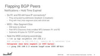 © 2017 Cisco and/or its affiliates. All rights reserved. Cisco Public
Flapping BGP Peers
• Do R1 and R2 still have IP connectivity?
• Ping using peering addresses (loopback to loopback)
• Ping with mss (max-segment-size) with df-bit set
• MSS – Max Segment Size
• 536 bytes by default
• Path MTU Discovery finds smallest MTU between R1 and R2
• Subtracts 40 bytes for TCP/IP overhead
• Note the MSS and ping accordingly
R1#sh ip bgp neighbors 192.168.2.2
BGP neighbor is 192.168.2.2, remote AS 2, external link
Datagrams (max data segment is 1460 bytes):
R1# ping 192.168.2.2 source loop0 size 1500 df-bit
Notifications – Hold Time Expired
BRKRST-3320 33
 