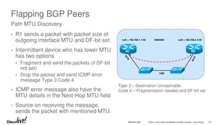 © 2017 Cisco and/or its affiliates. All rights reserved. Cisco Public
Flapping BGP Peers
• R1 sends a packet with packet size of
outgoing interface MTU and DF-bit set
• Intermittent device who has lower MTU
has two options
• Fragment and send the packets (if DF-bit
not set)
• Drop the packet and send ICMP error
message Type 3 Code 4
• ICMP error message also have the
MTU details in the Next-Hop MTU field
• Source on receiving the message,
sends the packet with mentioned MTU.
Path MTU Discovery
R1 R2
AS65535
Lo0 = 192.168.1.1/32 Lo0 = 192.168.2.2/32
1500
Type 3 – Destination Unreachable
Code 4 – Fragmentation needed and DF-bit set
BRKRST-3320 34
 