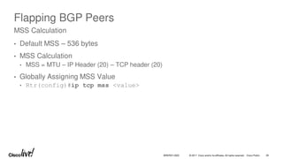 © 2017 Cisco and/or its affiliates. All rights reserved. Cisco Public
Flapping BGP Peers
• Default MSS – 536 bytes
• MSS Calculation
• MSS = MTU – IP Header (20) – TCP header (20)
• Globally Assigning MSS Value
• Rtr(config)#ip tcp mss <value>
MSS Calculation
BRKRST-3320 36
 
