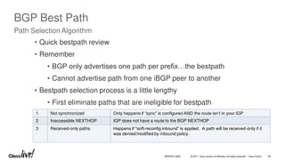 © 2017 Cisco and/or its affiliates. All rights reserved. Cisco Public
BGP Best Path
Path Selection Algorithm
1 Not synchronized Only happens if “sync” is configured AND the route isn’t in your IGP
2 Inaccessible NEXTHOP IGP does not have a route to the BGP NEXTHOP
3 Received-only paths Happens if “soft-reconfig inbound” is applied. A path will be received-only if it
was denied/modified by inbound policy.
• Quick bestpath review
• Remember
• BGP only advertises one path per prefix…the bestpath
• Cannot advertise path from one iBGP peer to another
• Bestpath selection process is a little lengthy
• First eliminate paths that are ineligible for bestpath
BRKRST-3320 38
 