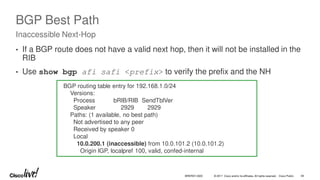 © 2017 Cisco and/or its affiliates. All rights reserved. Cisco Public
BGP Best Path
• If a BGP route does not have a valid next hop, then it will not be installed in the
RIB
• Use show bgp afi safi <prefix> to verify the prefix and the NH
Inaccessible Next-Hop
BGP routing table entry for 192.168.1.0/24
Versions:
Process bRIB/RIB SendTblVer
Speaker 2929 2929
Paths: (1 available, no best path)
Not advertised to any peer
Received by speaker 0
Local
10.0.200.1 (inaccessible) from 10.0.101.2 (10.0.101.2)
Origin IGP, localpref 100, valid, confed-internal
BRKRST-3320 39
 