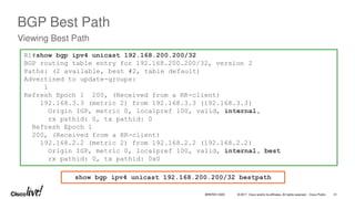 © 2017 Cisco and/or its affiliates. All rights reserved. Cisco Public
BGP Best Path
Viewing Best Path
R1#show bgp ipv4 unicast 192.168.200.200/32
BGP routing table entry for 192.168.200.200/32, version 2
Paths: (2 available, best #2, table default)
Advertised to update-groups:
1
Refresh Epoch 1 200, (Received from a RR-client)
192.168.3.3 (metric 2) from 192.168.3.3 (192.168.3.3)
Origin IGP, metric 0, localpref 100, valid, internal,
rx pathid: 0, tx pathid: 0
Refresh Epoch 1
200, (Received from a RR-client)
192.168.2.2 (metric 2) from 192.168.2.2 (192.168.2.2)
Origin IGP, metric 0, localpref 100, valid, internal, best
rx pathid: 0, tx pathid: 0x0
show bgp ipv4 unicast 192.168.200.200/32 bestpath
BRKRST-3320 41
 