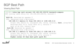 © 2017 Cisco and/or its affiliates. All rights reserved. Cisco Public
BGP Best Path
Viewing Best Path
IOS-XR-1#show bgp ipv4 unicast 192.168.200.200/32 bestpath-compare
BGP routing table entry for 192.168.200.200/32, version 2
. . .
Path #1: Received by speaker 0
200, (Received from a RR-client)
192.168.2.2 (metric 2) from 192.168.2.2 (192.168.2.2)
Origin IGP, metric 0, localpref 100, valid, internal, best, group-best
Received Path ID 0, Local Path ID 1, version 5
best of AS 200, Overall best
Path #2: Received by speaker 0
200, (Received from a RR-client)
192.168.3.3 (metric 2) from 192.168.3.3 (192.168.3.3)
Origin IGP, metric 0, localpref 100, valid, internal
Received Path ID 0, Local Path ID 0, version 0
Higher router ID than best path (path #1)
BRKRST-3320 42
 