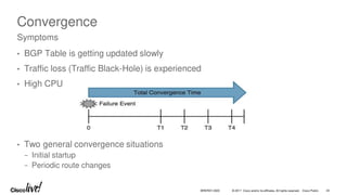 © 2017 Cisco and/or its affiliates. All rights reserved. Cisco Public
Convergence
• BGP Table is getting updated slowly
• Traffic loss (Traffic Black-Hole) is experienced
• High CPU
• Two general convergence situations
− Initial startup
− Periodic route changes
Symptoms
BRKRST-3320 43
 