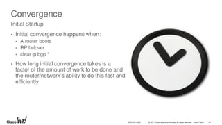 © 2017 Cisco and/or its affiliates. All rights reserved. Cisco Public
Convergence
• Initial convergence happens when:
• A router boots
• RP failover
• clear ip bgp *
• How long initial convergence takes is a
factor of the amount of work to be done and
the router/network’s ability to do this fast and
efficiently
Initial Startup
BRKRST-3320 44
 