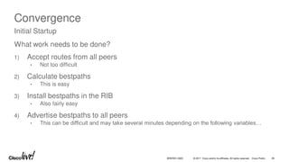 © 2017 Cisco and/or its affiliates. All rights reserved. Cisco Public 46
BRKRST-3320
Convergence
What work needs to be done?
1) Accept routes from all peers
• Not too difficult
2) Calculate bestpaths
• This is easy
3) Install bestpaths in the RIB
• Also fairly easy
4) Advertise bestpaths to all peers
• This can be difficult and may take several minutes depending on the following variables…
Initial Startup
 