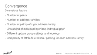© 2017 Cisco and/or its affiliates. All rights reserved. Cisco Public
Convergence
• Number of peers
• Number of address-families
• Number of path/prefix per address-family
• Link speed of individual interface, individual peer
• Different update group settings and topology
• Complexity of attribute creation / parsing for each address-family
Dimensional Factors
BRKRST-3320 47
 