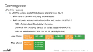© 2017 Cisco and/or its affiliates. All rights reserved. Cisco Public 48
BRKRST-3320
Convergence
UPDATE Packing
 An UPDATE contains a set of Attributes and a list of prefixes (NLRI)
‒ BGP starts an UPDATE by building an attribute set
‒ BGP then packs as many destinations (NLRIs) as it can into the UPDATE
NLRI = Network Layer Reachability Information
Only NLRI with a matching attribute set can be placed in the UPDATE
NLRI are added to the UPDATE until it is full (4096 bytes max)
Least Efficient MED 50
Origin IGP
MED 50
Origin IGP
10.1.1.0/24 MED 50
Origin IGP
10.1.2.0/24 10.1.3.0/24
Most Efficient MED 50
Origin IGP
10.1.1.0/24
10.1.2.0/24
10.1.3.0/24
 