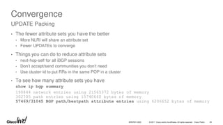 © 2017 Cisco and/or its affiliates. All rights reserved. Cisco Public 49
BRKRST-3320
Convergence
• The fewer attribute sets you have the better
• More NLRI will share an attribute set
• Fewer UPDATEs to converge
• Things you can do to reduce attribute sets
• next-hop-self for all iBGP sessions
• Don’t accept/send communities you don’t need
• Use cluster-id to put RRs in the same POP in a cluster
• To see how many attribute sets you have
show ip bgp summary
190844 network entries using 21565372 bytes of memory
302705 path entries using 15740660 bytes of memory
57469/31045 BGP path/bestpath attribute entries using 6206652 bytes of memory
UPDATE Packing
 