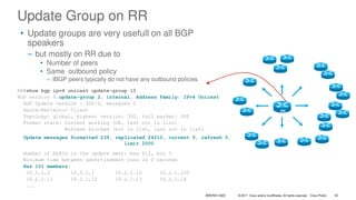 © 2017 Cisco and/or its affiliates. All rights reserved. Cisco Public
Update Group on RR
RR#show bgp ipv4 unicast update-group 10
BGP version 4 update-group 2, internal, Address Family: IPv4 Unicast
BGP Update version : 300/0, messages 0
Route-Reflector Client
Topology: global, highest version: 300, tail marker: 300
Format state: Current working (OK, last not in list)
Refresh blocked (not in list, last not in list)
Update messages formatted 239, replicated 24210, current 0, refresh 0,
limit 2000
Number of NLRIs in the update sent: max 812, min 0
Minimum time between advertisement runs is 0 seconds
Has 101 members:
10.1.1.2 10.2.1.1 10.2.1.10 10.2.1.100
10.2.1.11 10.2.1.12 10.2.1.13 10.2.1.14
...
RR
• Update groups are very usefull on all BGP
speakers
– but mostly on RR due to
• Number of peers
• Same outbound policy
– IBGP peers typically do not have any outbound policies
BRKRST-3320 50
 