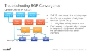 © 2017 Cisco and/or its affiliates. All rights reserved. Cisco Public
Troubleshooting BGP Convergence
Update Groups on IOS XR
• IOS XR have hierarchical update groups
• Sub-Groups are subset of neighbors
within an update Group
• Neighbors running at same pace
• Even a newly configured neighbor is put
in a separate sub-group till it reaches
the same table version as other
members
Update
Group 1
Update
Group 2
Update
Group 3
Sub-
group 1
Sub-
group 2
Sub-
group 3
Nei-1 Nei-2
M1 M2 M3
Message List
Update Message
BRKRST-3320 51
 