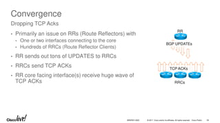 © 2017 Cisco and/or its affiliates. All rights reserved. Cisco Public 55
BRKRST-3320
Convergence
• Primarily an issue on RRs (Route Reflectors) with
• One or two interfaces connecting to the core
• Hundreds of RRCs (Route Reflector Clients)
• RR sends out tons of UPDATES to RRCs
• RRCs send TCP ACKs
• RR core facing interface(s) receive huge wave of
TCP ACKs
Dropping TCP Acks
RR
RRCs
TCP ACKs
BGP UPDATEs
 