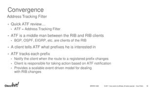 © 2017 Cisco and/or its affiliates. All rights reserved. Cisco Public
Convergence
• Quick ATF review…
• ATF = Address Tracking Filter
• ATF is a middle man between the RIB and RIB clients
• BGP, OSPF, EIGRP, etc. are clients of the RIB
• A client tells ATF what prefixes he is interested in
• ATF tracks each prefix
• Notify the client when the route to a registered prefix changes
• Client is responsible for taking action based on ATF notification
• Provides a scalable event driven model for dealing
with RIB changes
Address Tracking Filter
BRKRST-3320 56
 