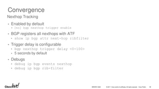 © 2017 Cisco and/or its affiliates. All rights reserved. Cisco Public
Convergence
• Enabled by default
• [no] bgp nexthop trigger enable
• BGP registers all nexthops with ATF
• show ip bgp attr next-hop ribfilter
• Trigger delay is configurable
• bgp nexthop trigger delay <0-100>
• 5 seconds by default
• Debugs
• debug ip bgp events nexthop
• debug ip bgp rib-filter
Nexthop Tracking
BRKRST-3320 58
 