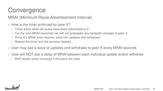 © 2017 Cisco and/or its affiliates. All rights reserved. Cisco Public
Convergence
• How is the timer enforced for peer X?
• Timer starts when all routes have been advertised to X
• For the next MRAI (seconds) we will not propagate any bestpath changes to peer X
• Once X’s MRAI timer expires, send him updates and withdraws
• Restart the timer and the process repeats…
• User may see a wave of updates and withdraws to peer X every MRAI seconds
• User will NOT see a delay of MRAI between each individual update and/or withdraw
• BGP would never converge if this were the case
MRAI (Minimum Route Advertisement Interval)
BRKRST-3320 59
 