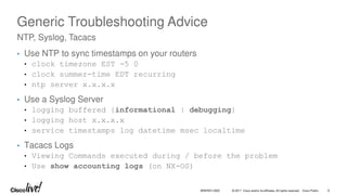 © 2017 Cisco and/or its affiliates. All rights reserved. Cisco Public 6
BRKRST-3320
Generic Troubleshooting Advice
• Use NTP to sync timestamps on your routers
• clock timezone EST -5 0
• clock summer-time EDT recurring
• ntp server x.x.x.x
• Use a Syslog Server
• logging buffered {informational | debugging}
• logging host x.x.x.x
• service timestamps log datetime msec localtime
• Tacacs Logs
• Viewing Commands executed during / before the problem
• Use show accounting logs (on NX-OS)
NTP, Syslog, Tacacs
 
