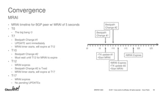 © 2017 Cisco and/or its affiliates. All rights reserved. Cisco Public
Convergence
• MRAI timeline for BGP peer w/ MRAI of 5 seconds
• T0
• The big bang 
• T7
• Bestpath Change #1
• UPDATE sent immediately
• MRAI timer starts, will expire at T12
• T10
• Bestpath Change #2
• Must wait until T12 for MRAI to expire
• T12
• MRAI expires
• Bestpath Change #2 is Txed
• MRAI timer starts, will expire at T17
• T17
• MRAI expires
• No pending UPDATEs
MRAI
t0 t5 t10 t15 t20 t25
•TX update #1
•Start MRAI
Bestpath
Change #2
Bestpath
Change #1
•MRAI Expires
•TX update #2
•Start MRAI
•MRAI Expires
BRKRST-3320 60
 