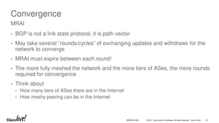 © 2017 Cisco and/or its affiliates. All rights reserved. Cisco Public 61
BRKRST-3320
Convergence
• BGP is not a link state protocol, it is path vector
• May take several “rounds/cycles” of exchanging updates and withdraws for the
network to converge
• MRAI must expire between each round!
• The more fully meshed the network and the more tiers of ASes, the more rounds
required for convergence
• Think about
• How many tiers of ASes there are in the Internet
• How meshy peering can be in the Internet
MRAI
 