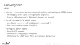 © 2017 Cisco and/or its affiliates. All rights reserved. Cisco Public
Convergence
• Internet churn means we are constantly setting and waiting on MRAI timers
• One flapping prefix slows convergence for all prefixes
• Internet table sees roughly 6 bestpath changes per second
• For iBGP and PE-CE eBGP peers
• neighbor x.x.x.x advertisement-interval 0
• Has been the default since 12.0(32)S
• For regular eBGP peers
• Default is 30 seconds
• Lowering to 0 may get you dampened
• OK to lower for eBGP peers if they are not using dampening
MRAI
BRKRST-3320 62
 