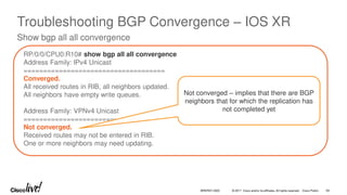 © 2017 Cisco and/or its affiliates. All rights reserved. Cisco Public
Troubleshooting BGP Convergence – IOS XR
Show bgp all all convergence
RP/0/0/CPU0:R10# show bgp all all convergence
Address Family: IPv4 Unicast
====================================
Converged.
All received routes in RIB, all neighbors updated.
All neighbors have empty write queues.
Address Family: VPNv4 Unicast
============================
Not converged.
Received routes may not be entered in RIB.
One or more neighbors may need updating.
Not converged – implies that there are BGP
neighbors that for which the replication has
not completed yet
BRKRST-3320 63
 