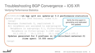© 2017 Cisco and/or its affiliates. All rights reserved. Cisco Public
Troubleshooting BGP Convergence – IOS XR
Verifying Performance Statistics
0/0/CPU0:R10#sh bgp ipv4 uni update-gr 0.2 performance-statistics
Update group for IPv4 Unicast, index 0.2:
<snip>
Messages formatted: 0, replicated: 0
All neighbors are assigned to sub-group(s)
Neighbors in sub-group: 0.1, Filter-Groups num:1
Neighbors in filter-group: 0.1(RT num: 0)
10.1.102.2 10.1.103.2 10.1.104.2 10.1.105.2
Updates generated for 0 prefixes in 10 calls(best-external:0)
(time spent: 10.000 secs)
<snip>
Verify the time spent in
generating and replicated
the updates
BRKRST-3320 64
 