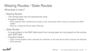 © 2017 Cisco and/or its affiliates. All rights reserved. Cisco Public
Missing Routes / Stale Routes
• Missing Routes
• The remote peer has not received the route
• Possible Problem
• Either speaker didn’t advertise the routes or the remote peer didn’t receive or process the BGP
update
• Inbound / Outbound Route-maps (Filtering)
• Stale Routes
• A route present in the BGP table learnt from remote peer but not present on the remote
peer BGP table
• Possible Problem
• Either remote speaker didn’t advertise the withdraw or the local device didn’t process the withdraw
• EOR received
What does it mean?
BRKRST-3320 66
 