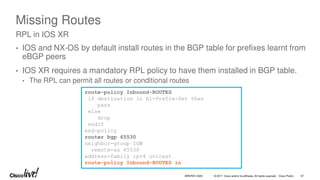 © 2017 Cisco and/or its affiliates. All rights reserved. Cisco Public
Missing Routes
• IOS and NX-OS by default install routes in the BGP table for prefixes learnt from
eBGP peers
• IOS XR requires a mandatory RPL policy to have them installed in BGP table.
• The RPL can permit all routes or conditional routes
RPL in IOS XR
route-policy Inbound-ROUTES
if destination in A1-Prefix-Set then
pass
else
drop
endif
end-policy
router bgp 65530
neighbor-group IGW
remote-as 65530
address-family ipv4 unicast
route-policy Inbound-ROUTES in
BRKRST-3320 67
 
