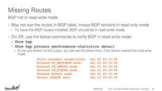 © 2017 Cisco and/or its affiliates. All rights reserved. Cisco Public
Missing Routes
• May not see the routes in BGP table, incase BGP remains in read-only mode
• To have the BGP routes installed, BGP should be in read-write mode
• On XR, use the below commands to verify BGP in read-write mode
• Show bgp
• Show bgp process performance-statistics detail
• At the very bottom of this output, you will see the below lines, if the device entered the read-write
mode
BGP not in read-write mode
First neighbor established: Jan 23 20:15:45
Entered DO_BESTPATH mode: Jan 23 20:15:49
Entered DO_IMPORT mode: Jan 23 20:15:49
Entered DO_RIBUPD mode: Jan 23 20:15:49
Entered Normal mode: Jan 23 20:15:49
Latest UPDATE sent: Jan 23 20:18:39
BRKRST-3320 68
 