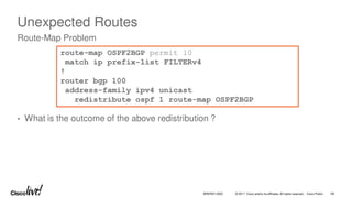 © 2017 Cisco and/or its affiliates. All rights reserved. Cisco Public
Unexpected Routes
• What is the outcome of the above redistribution ?
Route-Map Problem
route-map OSPF2BGP permit 10
match ip prefix-list FILTERv4
!
router bgp 100
address-family ipv4 unicast
redistribute ospf 1 route-map OSPF2BGP
BRKRST-3320 69
 
