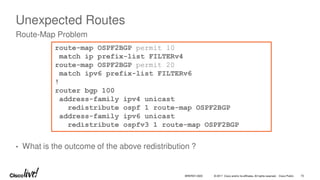 © 2017 Cisco and/or its affiliates. All rights reserved. Cisco Public
Unexpected Routes
• What is the outcome of the above redistribution ?
Route-Map Problem
route-map OSPF2BGP permit 10
match ip prefix-list FILTERv4
route-map OSPF2BGP permit 20
match ipv6 prefix-list FILTERv6
!
router bgp 100
address-family ipv4 unicast
redistribute ospf 1 route-map OSPF2BGP
address-family ipv6 unicast
redistribute ospfv3 1 route-map OSPF2BGP
BRKRST-3320 70
 