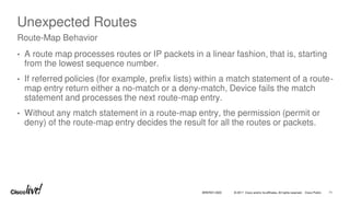 © 2017 Cisco and/or its affiliates. All rights reserved. Cisco Public
Unexpected Routes
• A route map processes routes or IP packets in a linear fashion, that is, starting
from the lowest sequence number.
• If referred policies (for example, prefix lists) within a match statement of a route-
map entry return either a no-match or a deny-match, Device fails the match
statement and processes the next route-map entry.
• Without any match statement in a route-map entry, the permission (permit or
deny) of the route-map entry decides the result for all the routes or packets.
Route-Map Behavior
BRKRST-3320 71
 