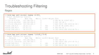 © 2017 Cisco and/or its affiliates. All rights reserved. Cisco Public
Troubleshooting Filtering
Regex
R2#show bgp ipv4 unicast regexp [4-8]0_
! Output omitted for brevity
Network Next Hop Metric LocPrf Weight Path
*> 172.16.0.0/24 192.168.200.3 0 0 300 80 90 21003 455 i
*> 172.16.99.0/24 192.168.200.3 0 0 300 145 40 i
*> 172.16.129.0/24 192.168.200.3 0 0 300 10010 300 1010 40 50 i
*>i192.168.0.0 10.12.1.1 0 100 0 100 80 90 21003 455 i
*>i192.168.99.0 10.12.1.1 0 100 0 100 145 40 i
*>i192.168.129.0 10.12.1.1 0 100 0 100 10010 300 1010 40 50 i
R2#show bgp ipv4 unicast regexp ^[13]00_[^3-8]
! Output omitted for brevity
Network Next Hop Metric LocPrf Weight Path
*> 172.16.99.0/24 192.168.200.3 0 0 300 145 40 i
*> 172.16.129.0/24 192.168.200.3 0 0 300 10010 300 1010 40 50 i
*>i192.168.99.0 10.12.1.1 0 100 0 100 145 40 i
*>i192.168.129.0 10.12.1.1 0 100 0 100 10010 300 1010 40 50 i
BRKRST-3320 75
 