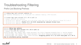 © 2017 Cisco and/or its affiliates. All rights reserved. Cisco Public
Troubleshooting Filtering
Prefix-List Blocking Prefixes
RTR#debug bgp ipv4 unicast updates in
BGP updates debugging is on (inbound) for address family: IPv4 Unicast
RTR#clear bgp ipv4 unicast 10.1.45.4 soft in
! Output omitted for brevity
* 18:59:42.515: BGP(0): process 10.1.12.0/24, next hop 10.1.45.4, metric 0 from 10.1.45.4
* 18:59:42.515: BGP(0): Prefix 10.1.12.0/24 rejected by inbound filter-list.
* 18:59:42.515: BGP(0): update denied
NXOS5# debug bgp updates
NXOS5# clear bgp ipv4 unicast 10.1.45.4 soft in
! Output omitted for brevity
19:02:54 bgp: 300 [8449] UPD: [IPv4 Unicast] 10.1.45.4 Inbound as-path-list 1, action permit
19:02:54 bgp: 300 [8449] UPD: [IPv4 Unicast] 10.1.45.4 Inbound as-path-list 1, action deny
19:02:54 bgp: 300 [8449] UPD: [IPv4 Unicast] Dropping prefix 10.1.12.0/24 from peer 10.1.45.4,
due to attribute policy rejected
BRKRST-3320 76
 