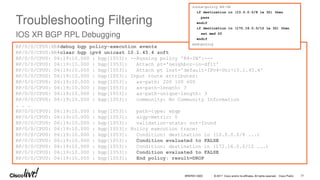 © 2017 Cisco and/or its affiliates. All rights reserved. Cisco Public
Troubleshooting Filtering
IOS XR BGP RPL Debugging
RP/0/0/CPU0:XR#debug bgp policy-execution events
RP/0/0/CPU0:XR#clear bgp ipv4 unicast 10.1.45.4 soft
RP/0/0/CPU0: 06:19:10.000 : bgp[1053]: --Running policy 'R4-IN':---
RP/0/0/CPU0: 06:19:10.000 : bgp[1053]: Attach pt='neighbor-in-dflt'
RP/0/0/CPU0: 06:19:10.000 : bgp[1053]: Attach pt inst='default-IPv4-Uni-10.1.45.4'
RP/0/0/CPU0: 06:19:10.000 : bgp[1053]: Input route attributes:
RP/0/0/CPU0: 06:19:10.000 : bgp[1053]: as-path: 200 100 600
RP/0/0/CPU0: 06:19:10.000 : bgp[1053]: as-path-length: 3
RP/0/0/CPU0: 06:19:10.000 : bgp[1053]: as-path-unique-length: 3
RP/0/0/CPU0: 06:19:10.000 : bgp[1053]: community: No Community Information
. . .
RP/0/0/CPU0: 06:19:10.000 : bgp[1053]: path-type: ebgp
RP/0/0/CPU0: 06:19:10.000 : bgp[1053]: aigp-metric: 0
RP/0/0/CPU0: 06:19:10.000 : bgp[1053]: validation-state: not-found
RP/0/0/CPU0: 06:19:10.000 : bgp[1053]: Policy execution trace:
RP/0/0/CPU0: 06:19:10.000 : bgp[1053]: Condition: destination in (10.0.0.0/8 ...)
RP/0/0/CPU0: 06:19:10.000 : bgp[1053]: Condition evaluated to FALSE
RP/0/0/CPU0: 06:19:10.000 : bgp[1053]: Condition: destination in (172.16.0.0/12 ...)
RP/0/0/CPU0: 06:19:10.000 : bgp[1053]: Condition evaluated to FALSE
RP/0/0/CPU0: 06:19:10.000 : bgp[1053]: End policy: result=DROP
route-policy R4-IN
if destination in (10.0.0.0/8 le 32) then
pass
endif
if destination in (172.16.0.0/12 le 32) then
set med 20
endif
end-policy
BRKRST-3320 77
 